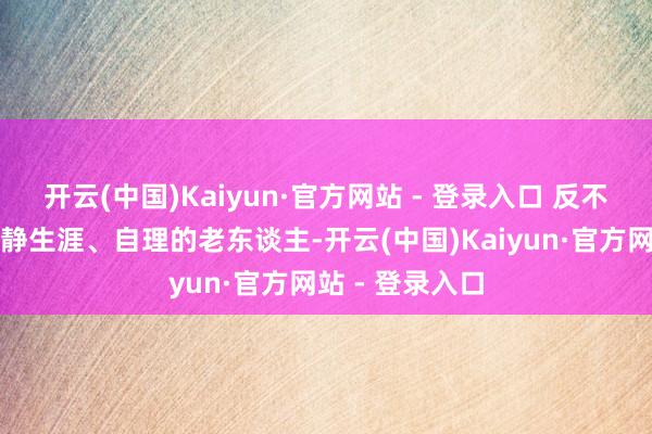 开云(中国)Kaiyun·官方网站 - 登录入口 反不雅那些大概寂静生涯、自理的老东谈主-开云(中国)Kaiyun·官方网站 - 登录入口
