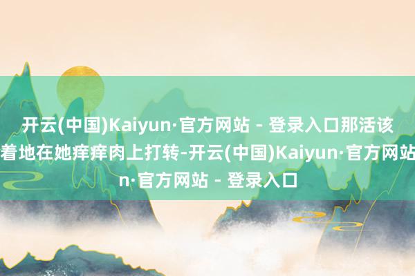 开云(中国)Kaiyun·官方网站 - 登录入口那活该的球依旧执着地在她痒痒肉上打转-开云(中国)Kaiyun·官方网站 - 登录入口