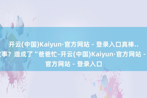 开云(中国)Kaiyun·官方网站 - 登录入口真棒...”睡前故事？造成了“爸爸忙-开云(中国)Kaiyun·官方网站 - 登录入口