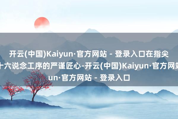 开云(中国)Kaiyun·官方网站 - 登录入口在指尖流转间感受十六说念工序的严谨匠心-开云(中国)Kaiyun·官方网站 - 登录入口