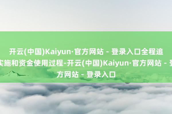 开云(中国)Kaiyun·官方网站 - 登录入口全程追踪式样实施和资金使用过程-开云(中国)Kaiyun·官方网站 - 登录入口