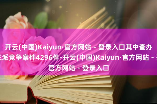 开云(中国)Kaiyun·官方网站 - 登录入口其中查办采集不正派竞争案件4296件-开云(中国)Kaiyun·官方网站 - 登录入口