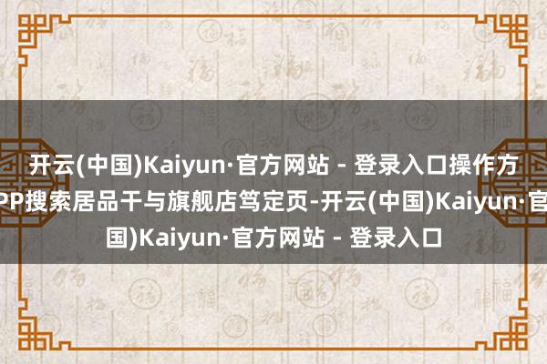 开云(中国)Kaiyun·官方网站 - 登录入口操作方便：用户在京东APP搜索居品干与旗舰店笃定页-开云(中国)Kaiyun·官方网站 - 登录入口