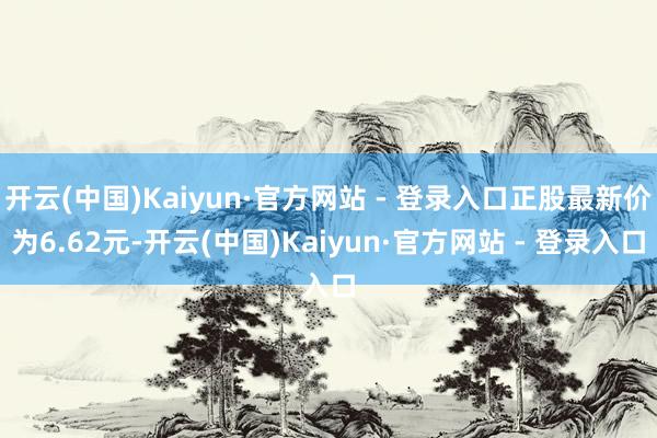 开云(中国)Kaiyun·官方网站 - 登录入口正股最新价为6.62元-开云(中国)Kaiyun·官方网站 - 登录入口